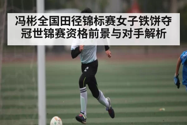 冯彬全国田径锦标赛女子铁饼夺冠世锦赛资格前景与对手解析 | leisu