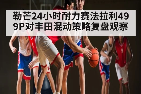 勒芒24小时耐力赛法拉利499P对丰田混动策略复盘观察 | leisu